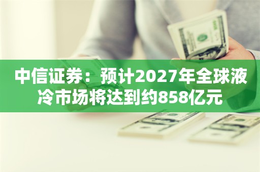 中信证券：预计2027年全球液冷市场将达到约858亿元