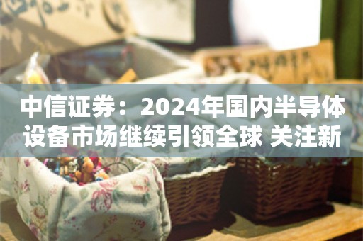 中信证券：2024年国内半导体设备市场继续引领全球 关注新品拓展和先进产能增量