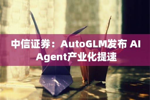 中信证券：AutoGLM发布 AI Agent产业化提速