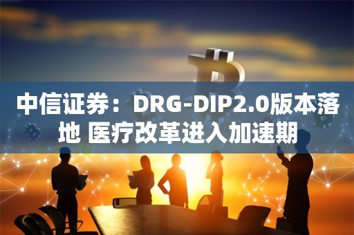 中信证券：DRG-DIP2.0版本落地 医疗改革进入加速期