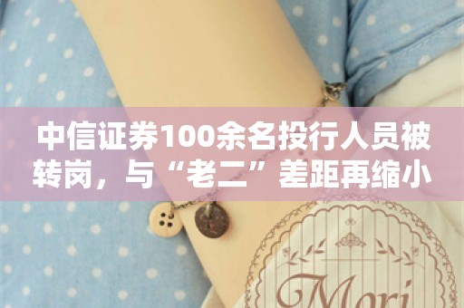 中信证券100余名投行人员被转岗，与“老二”差距再缩小