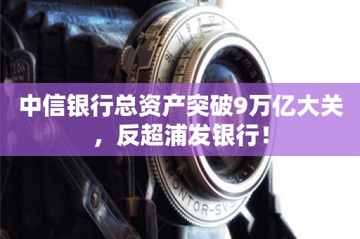 中信银行总资产突破9万亿大关，反超浦发银行！