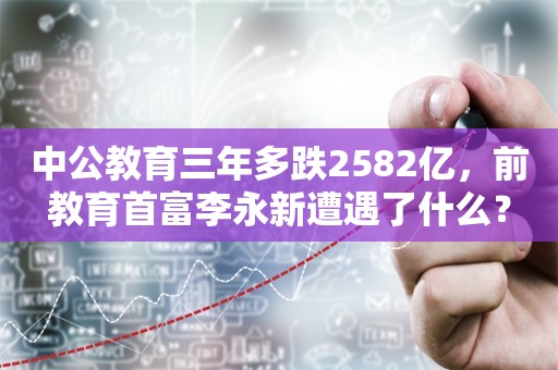 中公教育三年多跌2582亿，前教育首富李永新遭遇了什么？