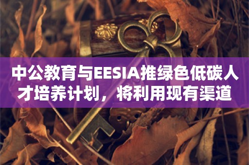 中公教育与EESIA推绿色低碳人才培养计划，将利用现有渠道招生