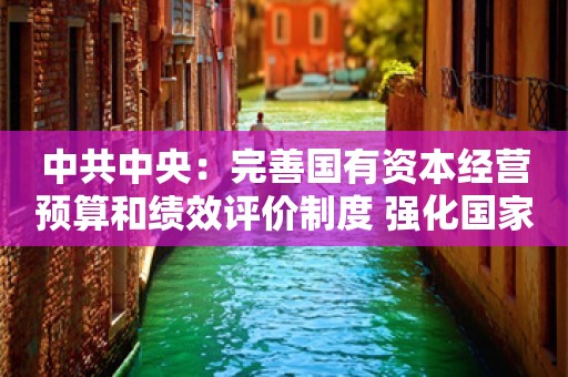 中共中央：完善国有资本经营预算和绩效评价制度 强化国家重大战略任务和基本民生财力保障