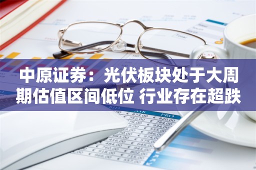 中原证券：光伏板块处于大周期估值区间低位 行业存在超跌反弹机遇