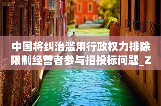 中国将纠治滥用行政权力排除限制经营者参与招投标问题_ZAKER新闻