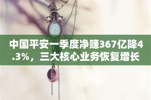 中国平安一季度净赚367亿降4.3%，三大核心业务恢复增长