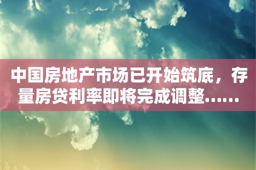 中国房地产市场已开始筑底，存量房贷利率即将完成调整……