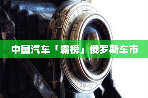 中国汽车「霸榜」俄罗斯车市