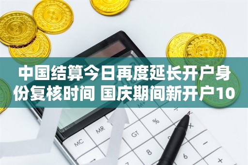 中国结算今日再度延长开户身份复核时间 国庆期间新开户10月9日方可用于交易