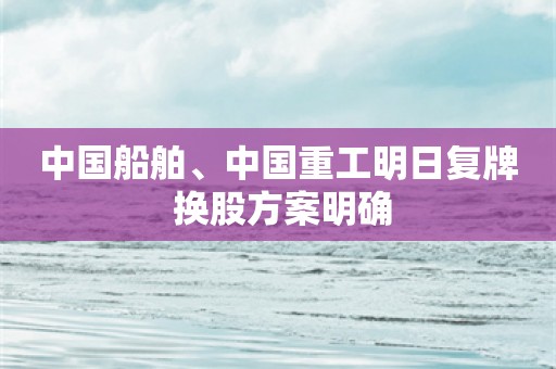 中国船舶、中国重工明日复牌 换股方案明确