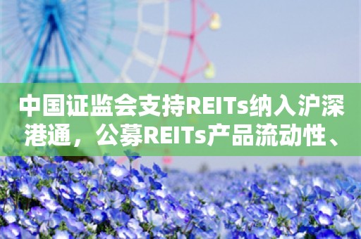 中国证监会支持REITs纳入沪深港通，公募REITs产品流动性、规模有望双提升