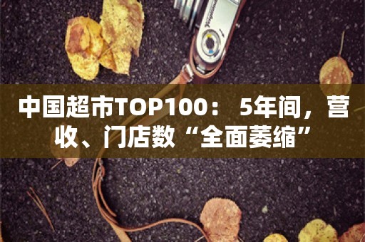 中国超市TOP100： 5年间，营收、门店数“全面萎缩”