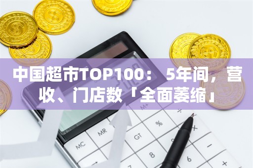 中国超市TOP100： 5年间，营收、门店数「全面萎缩」