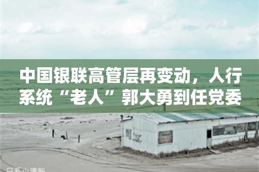 中国银联高管层再变动，人行系统“老人”郭大勇到任党委副书记，后续将出任总裁