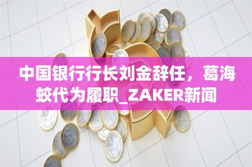 中国银行行长刘金辞任，葛海蛟代为履职_ZAKER新闻