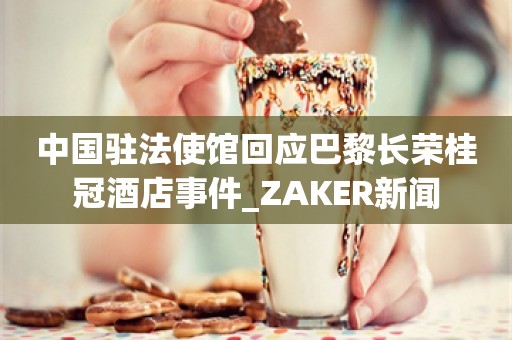 中国驻法使馆回应巴黎长荣桂冠酒店事件_ZAKER新闻