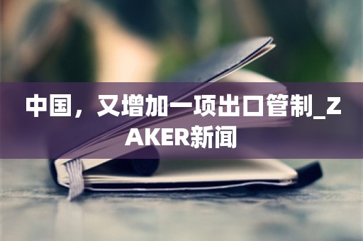 中国，又增加一项出口管制_ZAKER新闻