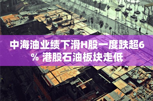 中海油业绩下滑H股一度跌超6% 港股石油板块走低