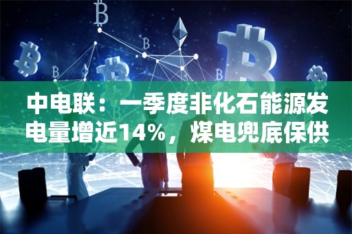 中电联：一季度非化石能源发电量增近14%，煤电兜底保供