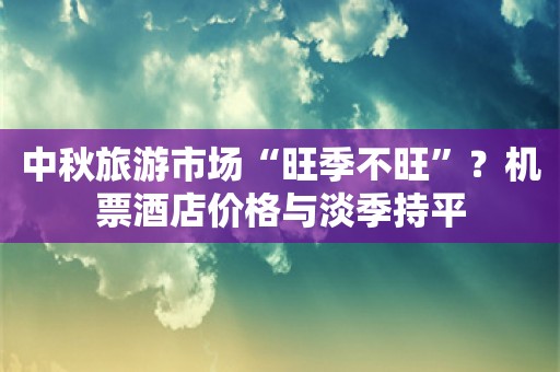 中秋旅游市场“旺季不旺”？机票酒店价格与淡季持平