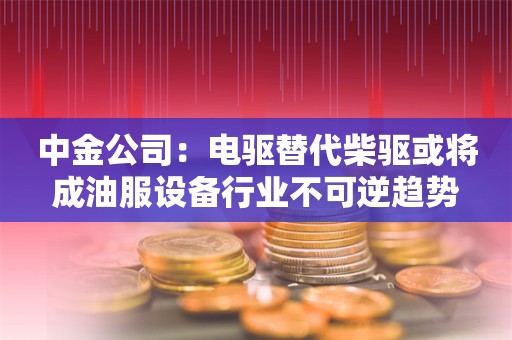 中金公司：电驱替代柴驱或将成油服设备行业不可逆趋势