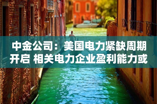 中金公司：美国电力紧缺周期开启 相关电力企业盈利能力或显著抬升