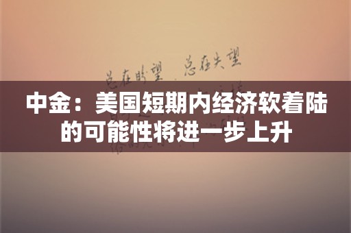 中金：美国短期内经济软着陆的可能性将进一步上升