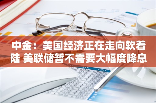 中金：美国经济正在走向软着陆 美联储暂不需要大幅度降息