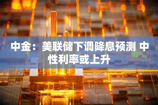 中金：美联储下调降息预测 中性利率或上升