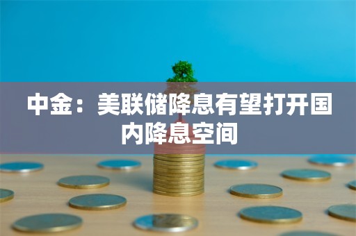 中金：美联储降息有望打开国内降息空间