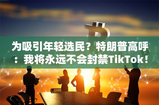 为吸引年轻选民？特朗普高呼：我将永远不会封禁TikTok！