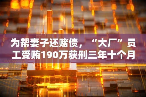 为帮妻子还赌债，“大厂”员工受贿190万获刑三年十个月