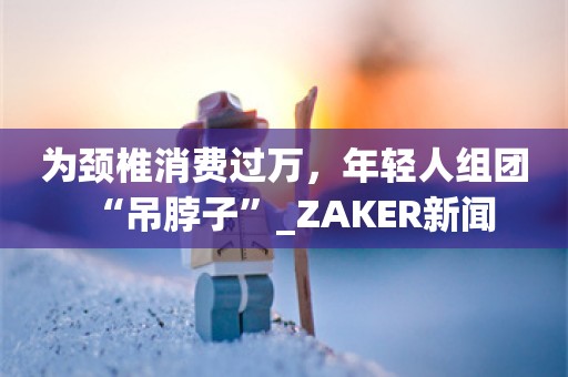 为颈椎消费过万，年轻人组团“吊脖子”_ZAKER新闻