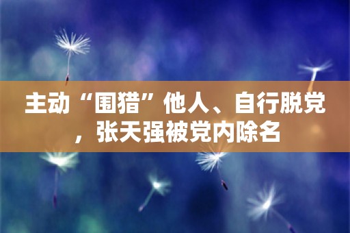 主动“围猎”他人、自行脱党，张天强被党内除名