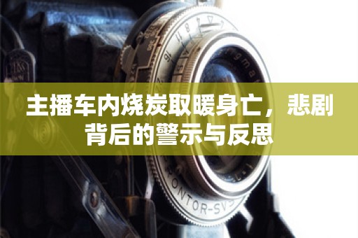 主播车内烧炭取暖身亡，悲剧背后的警示与反思