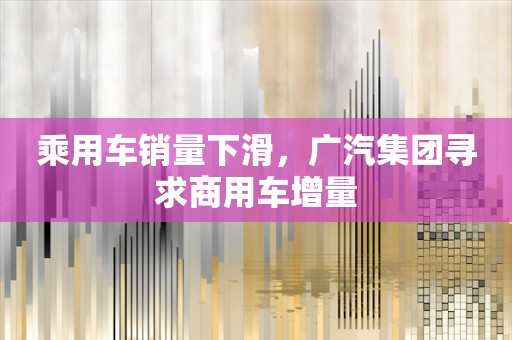 乘用车销量下滑，广汽集团寻求商用车增量