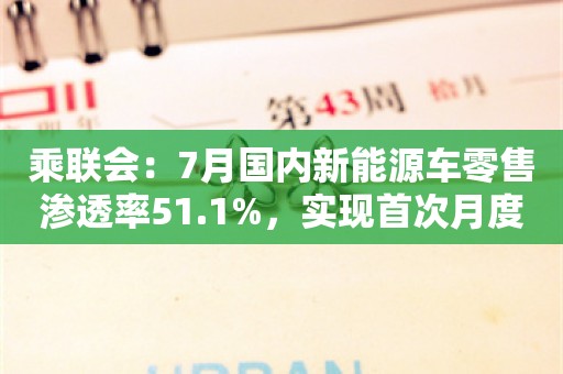 乘联会：7月国内新能源车零售渗透率51.1%，实现首次月度突破50%