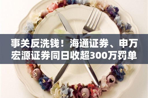 事关反洗钱！海通证券、申万宏源证券同日收超300万罚单