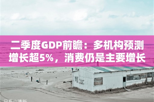 二季度GDP前瞻：多机构预测增长超5%，消费仍是主要增长点吗？