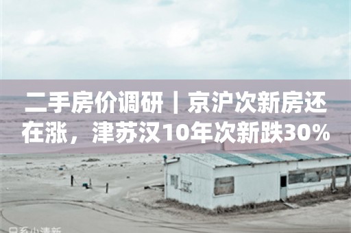 二手房价调研｜京沪次新房还在涨，津苏汉10年次新跌30%_ZAKER新闻