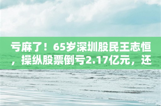 亏麻了！65岁深圳股民王志恒，操纵股票倒亏2.17亿元，还被罚200万元