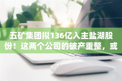 五矿集团拟136亿入主盐湖股份！这两个公司的破产重整，或成“中国神湖”诞生的坎_ZAKER新闻