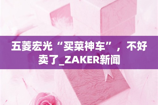 五菱宏光“买菜神车”，不好卖了_ZAKER新闻