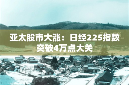 亚太股市大涨：日经225指数突破4万点大关