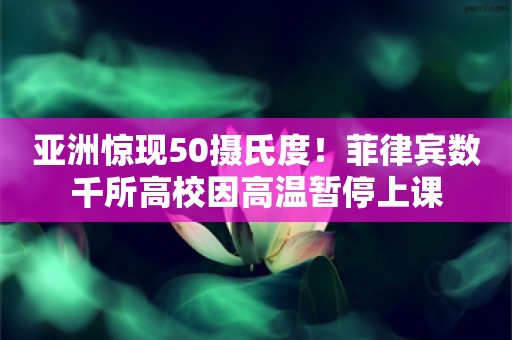 亚洲惊现50摄氏度！菲律宾数千所高校因高温暂停上课