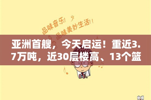 亚洲首艘，今天启运！重近3.7万吨，近30层楼高、13个篮球场大！怎么装上船？