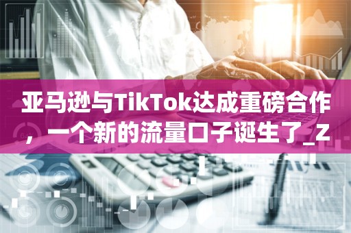 亚马逊与TikTok达成重磅合作，一个新的流量口子诞生了_ZAKER新闻