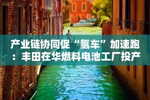 产业链协同促“氢车”加速跑：丰田在华燃料电池工厂投产、多地高速免费通行